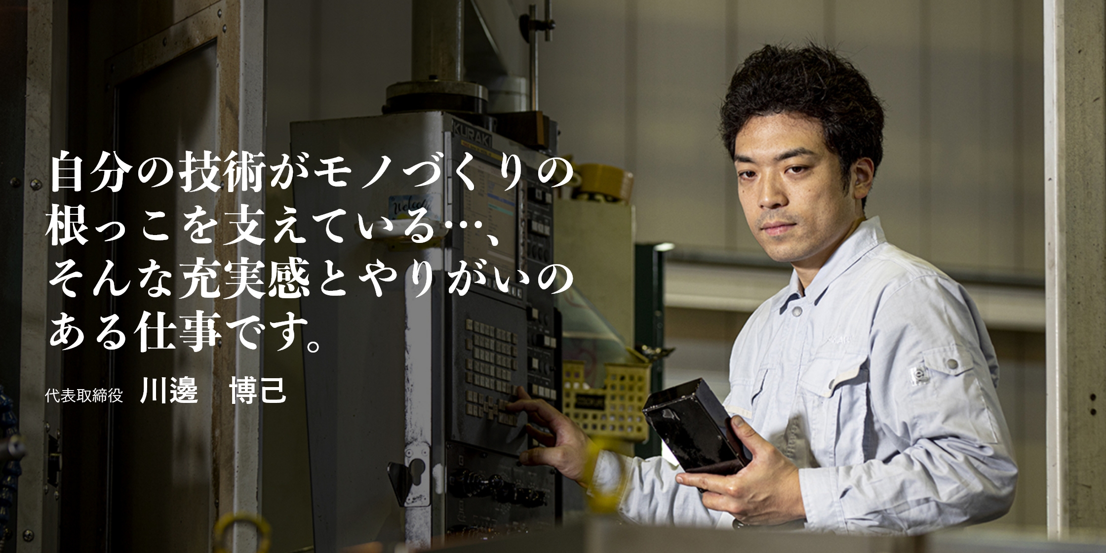自分の技術がモノづくりの根っこを支えている…、そんな充実感とやりがいのある仕事です。｜代表取締役　川邊　博己